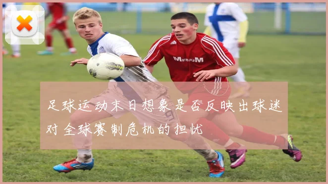 足球运动末日想象是否反映出球迷对全球赛制危机的担忧