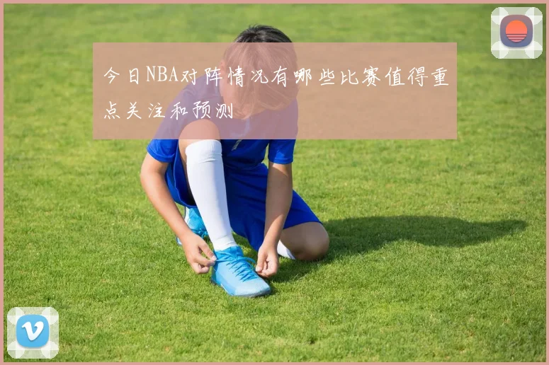 今日NBA对阵情况有哪些比赛值得重点关注和预测