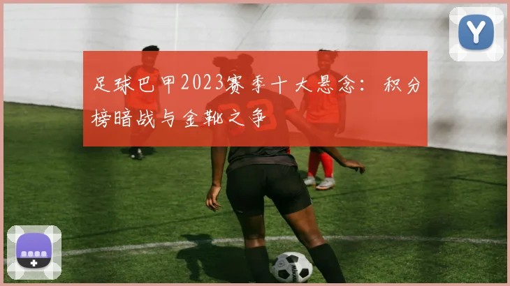 足球巴甲2023赛季十大悬念：积分榜暗战与金靴之争