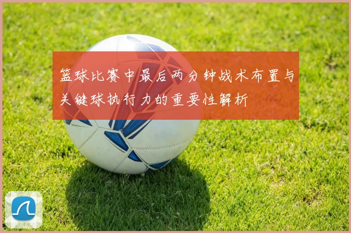 篮球比赛中最后两分钟战术布置与关键球执行力的重要性解析