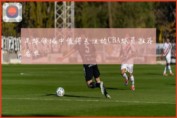 足球领域中值得关注的CBA球员推荐名单