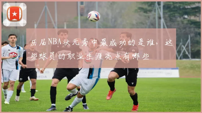 历届NBA状元秀中最成功的是谁，这些球员的职业生涯亮点有哪些