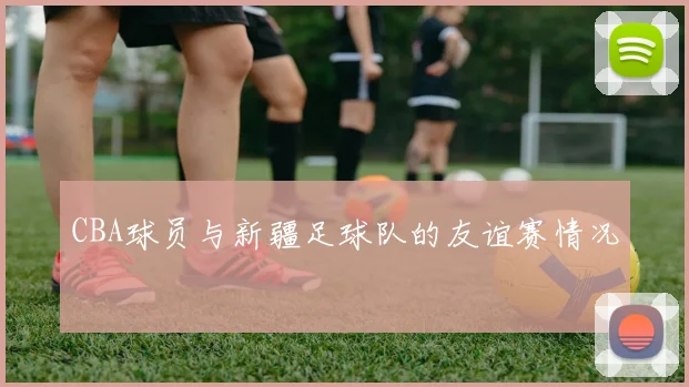 CBA球员与新疆足球队的友谊赛情况