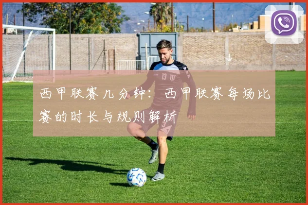 西甲联赛几分钟：西甲联赛每场比赛的时长与规则解析