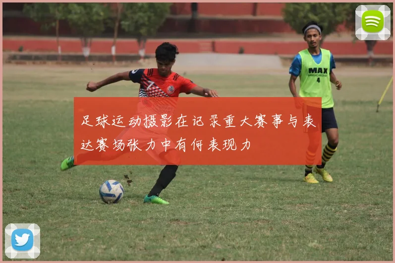 足球运动摄影在记录重大赛事与表达赛场张力中有何表现力